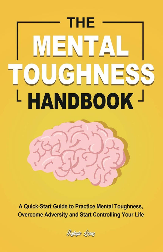 The Mental Toughness Handbook: A Quick-Start Guide to Practice Mental Toughness, Overcome Adversity and Start Controlling Your Life by Lopez, Refugio